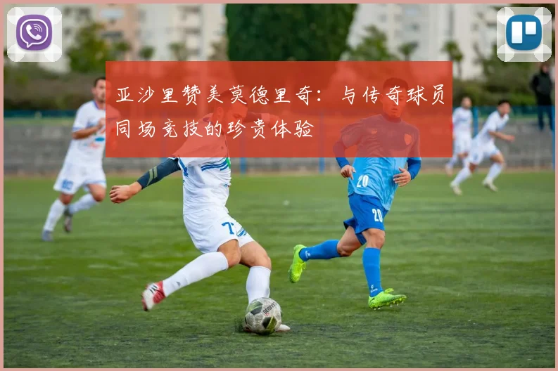 亚沙里赞美莫德里奇：与传奇球员同场竞技的珍贵体验