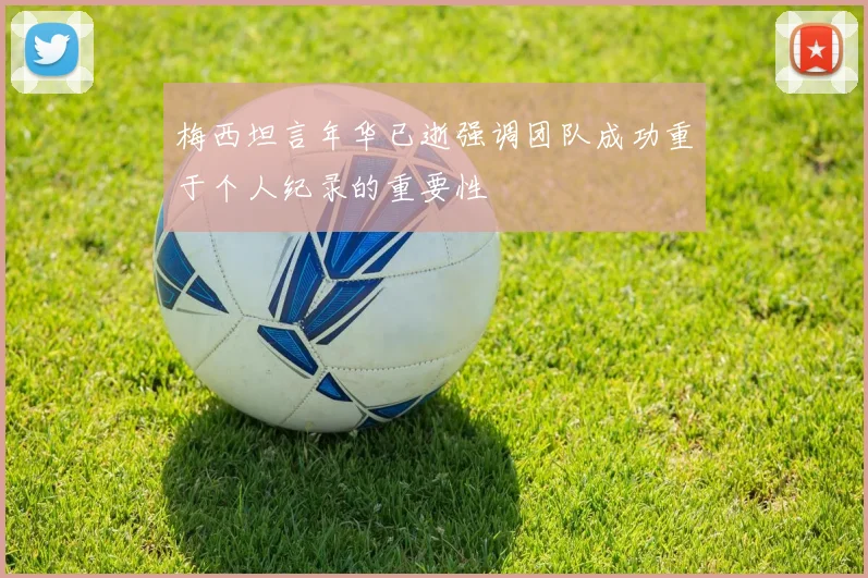 梅西坦言年华已逝强调团队成功重于个人纪录的重要性