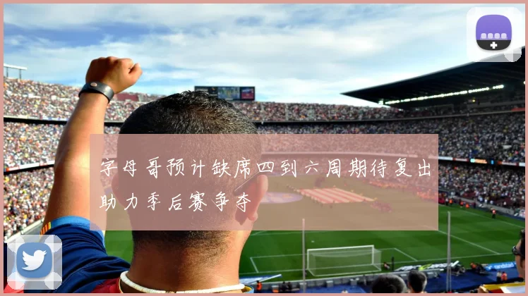 字母哥预计缺席四到六周期待复出助力季后赛争夺