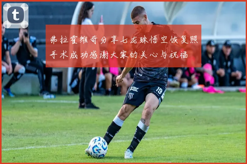 弗拉霍维奇分享七龙珠悟空恢复照手术成功感谢大家的关心与祝福