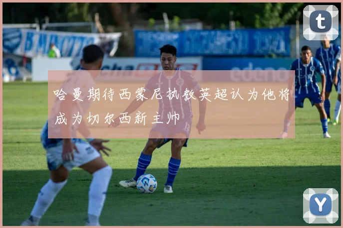 哈曼期待西蒙尼执教英超认为他将成为切尔西新主帅