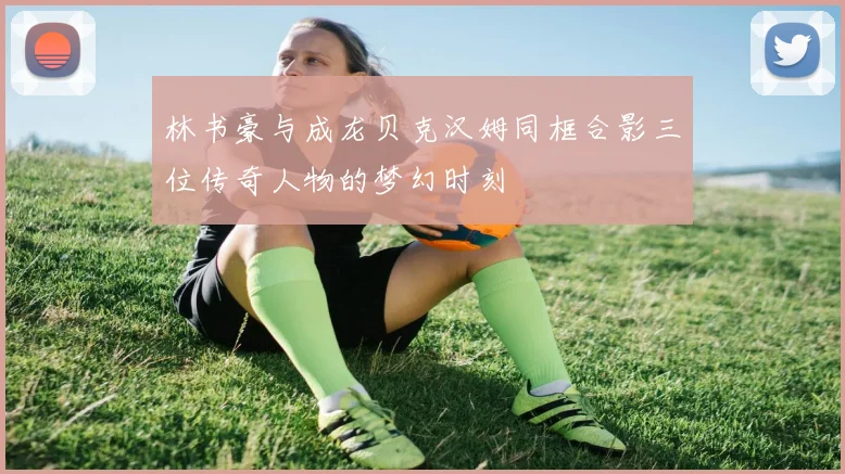 林书豪与成龙贝克汉姆同框合影三位传奇人物的梦幻时刻
