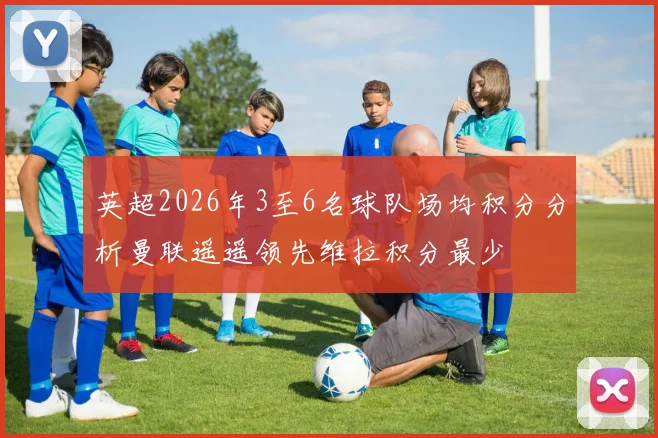 英超2026年3至6名球队场均积分分析曼联遥遥领先维拉积分最少