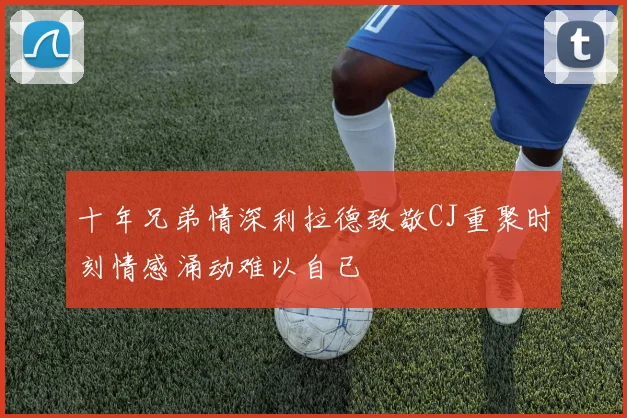 十年兄弟情深利拉德致敬CJ重聚时刻情感涌动难以自已