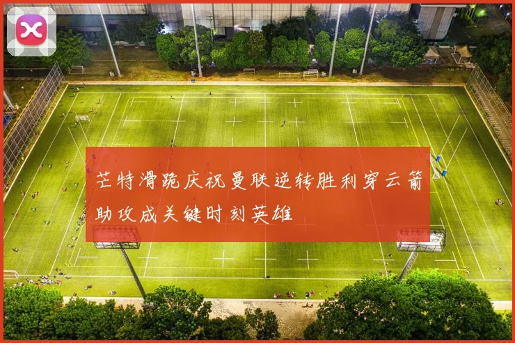 芒特滑跪庆祝曼联逆转胜利穿云箭助攻成关键时刻英雄