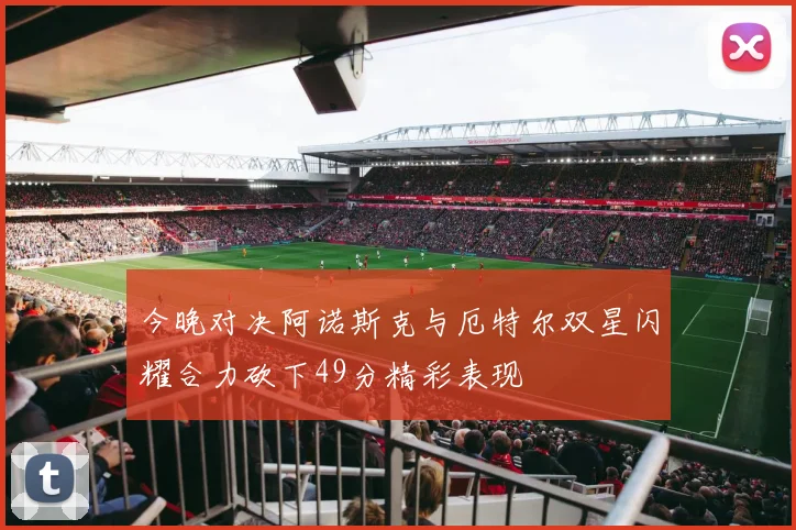今晚对决阿诺斯克与厄特尔双星闪耀合力砍下49分精彩表现