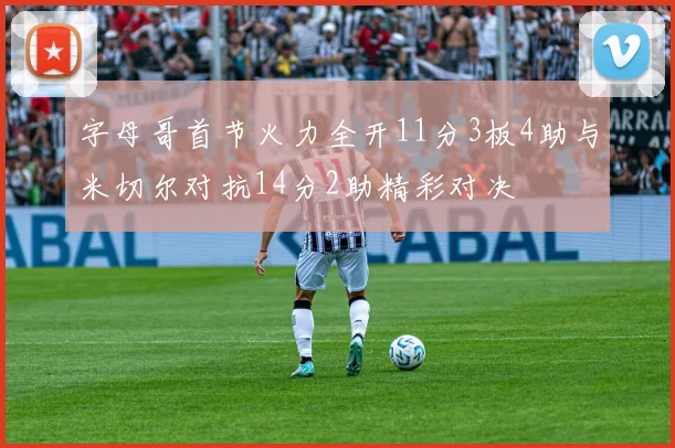 字母哥首节火力全开11分3板4助与米切尔对抗14分2助精彩对决