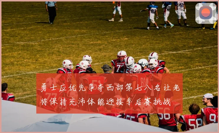勇士应优先争夺西部第七八名让老将保持充沛体能迎接季后赛挑战