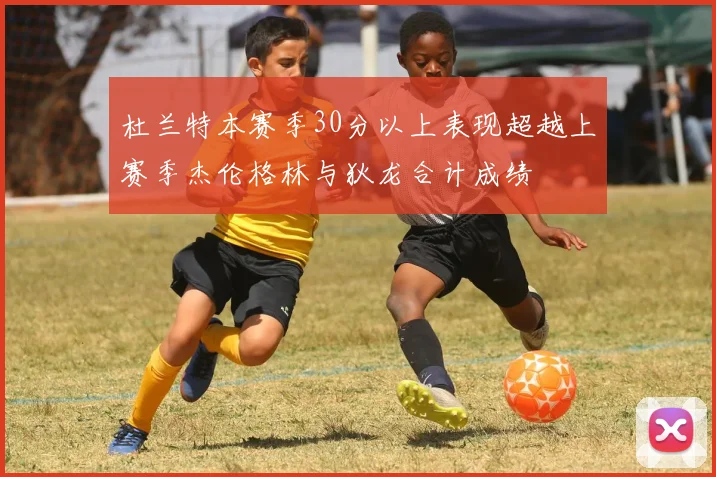 杜兰特本赛季30分以上表现超越上赛季杰伦格林与狄龙合计成绩
