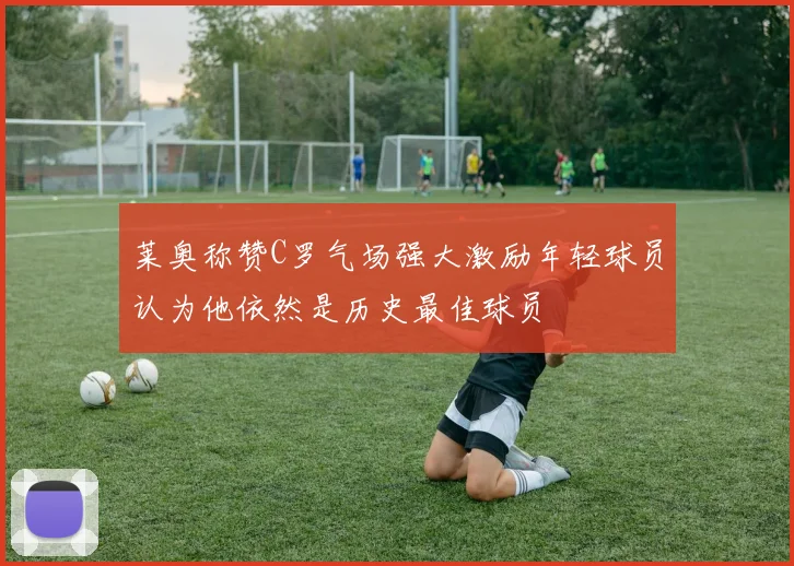 莱奥称赞C罗气场强大激励年轻球员认为他依然是历史最佳球员