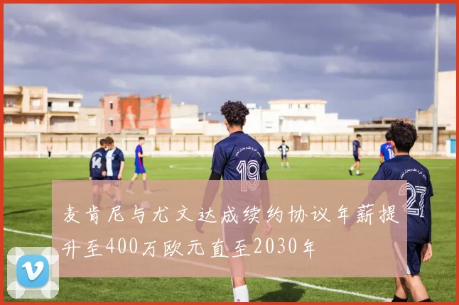 麦肯尼与尤文达成续约协议年薪提升至400万欧元直至2030年