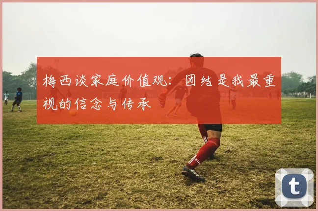 梅西谈家庭价值观：团结是我最重视的信念与传承