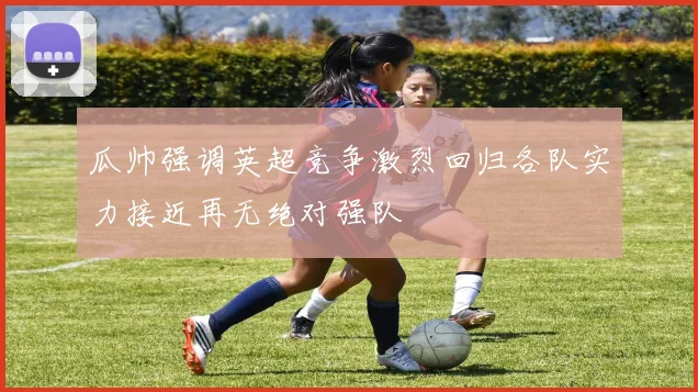 瓜帅强调英超竞争激烈回归各队实力接近再无绝对强队