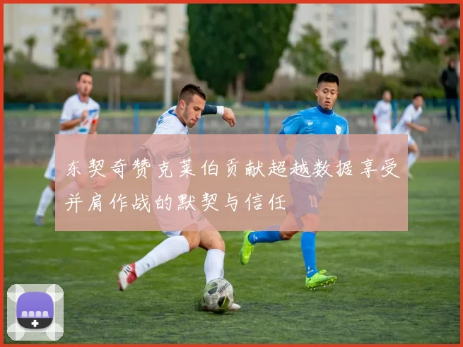 东契奇赞克莱伯贡献超越数据享受并肩作战的默契与信任