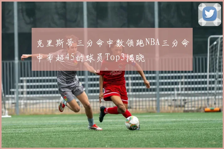 克里斯蒂三分命中数领跑NBA三分命中率超45的球员Top3揭晓