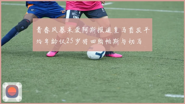 青春风暴来袭阿斯报道皇马首发平均年龄仅25岁将回购帕斯与切马