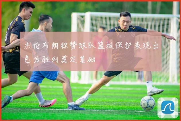 杰伦布朗称赞球队篮板保护表现出色为胜利奠定基础