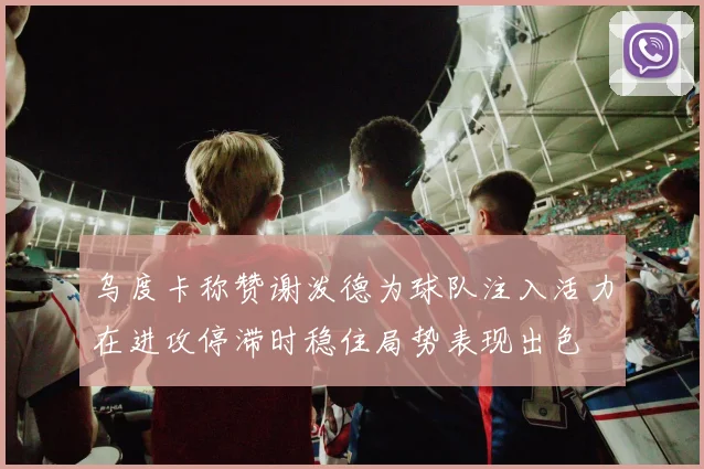 乌度卡称赞谢泼德为球队注入活力在进攻停滞时稳住局势表现出色