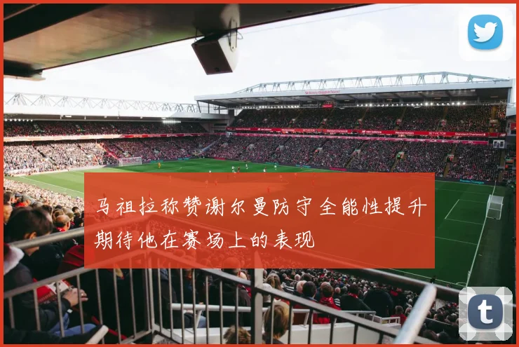 马祖拉称赞谢尔曼防守全能性提升期待他在赛场上的表现