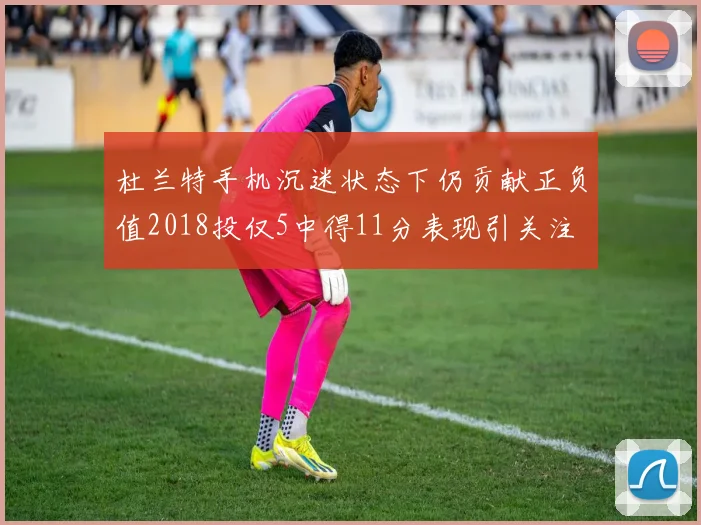 杜兰特手机沉迷状态下仍贡献正负值2018投仅5中得11分表现引关注