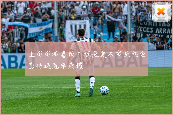 上海海港喜获三连冠更衣室庆祝合影传递冠军荣耀