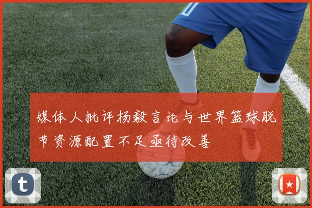 媒体人批评杨毅言论与世界篮球脱节资源配置不足亟待改善