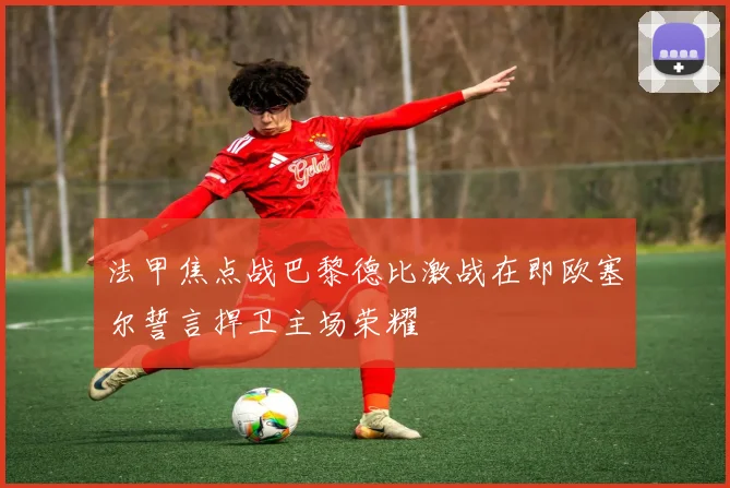 法甲焦点战巴黎德比激战在即欧塞尔誓言捍卫主场荣耀