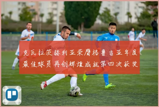 克瓦拉茨赫利亚荣膺格鲁吉亚年度最佳球员再创辉煌成就第四次获奖
