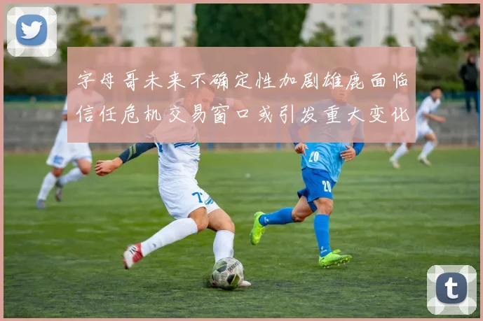 字母哥未来不确定性加剧雄鹿面临信任危机交易窗口或引发重大变化